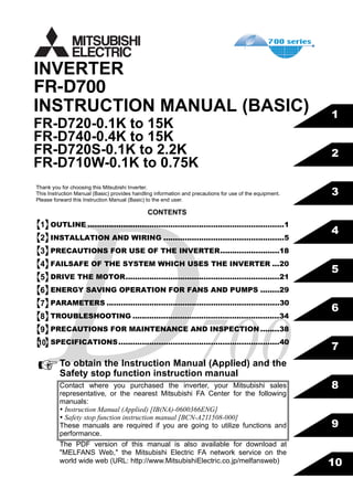FR-D700
INSTRUCTION MANUAL (BASIC)
FR-D720-0.1K to 15K
FR-D740-0.4K to 15K
FR-D720S-0.1K to 2.2K
FR-D710W-0.1K to 0.75K
INVERTER
700
4
5
6
7
8
9
3
2
1
10
CONTENTS
OUTLINE ...................................................................................1
INSTALLATION AND WIRING ...................................................5
PRECAUTIONS FOR USE OF THE INVERTER.........................18
FAILSAFE OF THE SYSTEM WHICH USES THE INVERTER ...20
DRIVE THE MOTOR.................................................................21
ENERGY SAVING OPERATION FOR FANS AND PUMPS ........29
PARAMETERS .........................................................................30
TROUBLESHOOTING ..............................................................34
PRECAUTIONS FOR MAINTENANCE AND INSPECTION ........38
SPECIFICATIONS....................................................................40
Thank you for choosing this Mitsubishi Inverter.
This Instruction Manual (Basic) provides handling information and precautions for use of the equipment.
Please forward this Instruction Manual (Basic) to the end user.
To obtain the Instruction Manual (Applied) and the
Safety stop function instruction manual
Contact where you purchased the inverter, your Mitsubishi sales
representative, or the nearest Mitsubishi FA Center for the following
manuals:
Instruction Manual (Applied) [IB(NA)-0600366ENG]
Safety stop function instruction manual [BCN-A211508-000]
These manuals are required if you are going to utilize functions and
performance.
The PDF version of this manual is also available for download at
"MELFANS Web," the Mitsubishi Electric FA network service on the
world wide web (URL: http://www.MitsubishiElectric.co.jp/melfansweb)
1
2
3
4
5
6
7
8
9
10
 