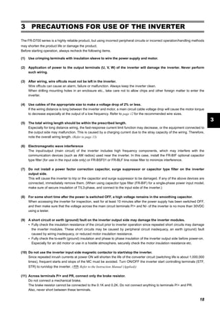 18
PRECAUTIONS FOR USE OF THE INVERTER
3
3 PRECAUTIONS FOR USE OF THE INVERTER
The FR-D700 series is a highly reliable product, but using incorrect peripheral circuits or incorrect operation/handling methods
may shorten the product life or damage the product.
Before starting operation, always recheck the following items.
(1) Use crimping terminals with insulation sleeve to wire the power supply and motor.
(2) Application of power to the output terminals (U, V, W) of the inverter will damage the inverter. Never perform
such wiring.
(3) After wiring, wire offcuts must not be left in the inverter.
Wire offcuts can cause an alarm, failure or malfunction. Always keep the inverter clean.
When drilling mounting holes in an enclosure etc., take care not to allow chips and other foreign matter to enter the
inverter.
(4) Use cables of the appropriate size to make a voltage drop of 2% or less.
If the wiring distance is long between the inverter and motor, a main circuit cable voltage drop will cause the motor torque
to decrease especially at the output of a low frequency. Refer to page 12 for the recommended wire sizes.
(5) The total wiring length should be within the prescribed length.
Especially for long distance wiring, the fast-response current limit function may decrease, or the equipment connected to
the output side may malfunction. This is caused by a charging current due to the stray capacity of the wiring. Therefore,
note the overall wiring length. (Refer to page 13)
(6) Electromagnetic wave interference
The input/output (main circuit) of the inverter includes high frequency components, which may interfere with the
communication devices (such as AM radios) used near the inverter. In this case, install the FR-BIF optional capacitor
type filter (for use in the input side only) or FR-BSF01 or FR-BLF line noise filter to minimize interference.
(7) Do not install a power factor correction capacitor, surge suppressor or capacitor type filter on the inverter
output side.
This will cause the inverter to trip or the capacitor and surge suppressor to be damaged. If any of the above devices are
connected, immediately remove them. (When using capacitor type filter (FR-BIF) for a single-phase power input model,
make sure of secure insulation of T/L3-phase, and connect to the input side of the inverter.)
(8) For some short time after the power is switched OFF, a high voltage remains in the smoothing capacitor.
When accessing the inverter for inspection, wait for at least 10 minutes after the power supply has been switched OFF,
and then make sure that the voltage across the main circuit terminals P/+ and N/- of the inverter is no more than 30VDC
using a tester.
(9) A short circuit or earth (ground) fault on the inverter output side may damage the inverter modules.
Fully check the insulation resistance of the circuit prior to inverter operation since repeated short circuits may damage
the inverter modules. These short circuits may be caused by peripheral circuit inadequacy, an earth (ground) fault
caused by wiring inadequacy, or reduced motor insulation resistance.
Fully check the to-earth (ground) insulation and phase to phase insulation of the inverter output side before power-on.
Especially for an old motor or use in a hostile atmosphere, securely check the motor insulation resistance etc.
(10) Do not use the inverter input side magnetic contactor to start/stop the inverter.
Since repeated inrush currents at power ON will shorten the life of the converter circuit (switching life is about 1,000,000
times), frequent starts and stops of the MC must be avoided. Turn ON/OFF the inverter start controlling terminals (STF,
STR) to run/stop the inverter. ( Refer to the Instruction Manual (Applied))
(11) Across terminals P/+ and PR, connect only the brake resistor.
Do not connect a mechanical brake.
The brake resistor cannot be connected to the 0.1K and 0.2K. Do not connect anything to terminals P/+ and PR.
Also, never short between these terminals.
 
