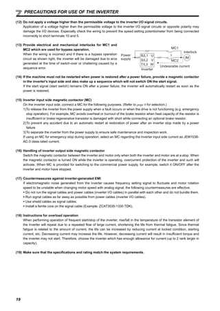 19
PRECAUTIONS FOR USE OF THE INVERTER
(12) Do not apply a voltage higher than the permissible voltage to the inverter I/O signal circuits.
Application of a voltage higher than the permissible voltage to the inverter I/O signal circuits or opposite polarity may
damage the I/O devices. Especially check the wiring to prevent the speed setting potentiometer from being connected
incorrectly to short terminals 10 and 5.
(14) If the machine must not be restarted when power is restored after a power failure, provide a magnetic contactor
in the inverter's input side and also make up a sequence which will not switch ON the start signal.
If the start signal (start switch) remains ON after a power failure, the inverter will automatically restart as soon as the
power is restored.
(15) Inverter input side magnetic contactor (MC)
On the inverter input side, connect a MC for the following purposes. (Refer to page 6 for selection.)
1)To release the inverter from the power supply when a fault occurs or when the drive is not functioning (e.g. emergency
stop operation). For example, MC avoids overheat or burnout of the brake resistor when heat capacity of the resistor is
insufficient or brake regenerative transistor is damaged with short while connecting an optional brake resistor.
2)To prevent any accident due to an automatic restart at restoration of power after an inverter stop made by a power
failure
3)To separate the inverter from the power supply to ensure safe maintenance and inspection work.
If using an MC for emergency stop during operation, select an MC regarding the inverter input side current as JEM1038-
AC-3 class rated current.
(16) Handling of inverter output side magnetic contactor
Switch the magnetic contactor between the inverter and motor only when both the inverter and motor are at a stop. When
the magnetic contactor is turned ON while the inverter is operating, overcurrent protection of the inverter and such will
activate. When MC is provided for switching to the commercial power supply, for example, switch it ON/OFF after the
inverter and motor have stopped.
(17) Countermeasures against inverter-generated EMI
If electromagnetic noise generated from the inverter causes frequency setting signal to fluctuate and motor rotation
speed to be unstable when changing motor speed with analog signal, the following countermeasures are effective.
Do not run the signal cables and power cables (inverter I/O cables) in parallel with each other and do not bundle them.
Run signal cables as far away as possible from power cables (inverter I/O cables).
Use shield cables as signal cables.
Install a ferrite core on the signal cable (Example: ZCAT3035-1330 TDK).
(18) Instructions for overload operation
When performing operation of frequent start/stop of the inverter, rise/fall in the temperature of the transistor element of
the inverter will repeat due to a repeated flow of large current, shortening the life from thermal fatigue. Since thermal
fatigue is related to the amount of current, the life can be increased by reducing current at locked condition, starting
current, etc. Decreasing current may increase the life. However, decreasing current will result in insufficient torque and
the inverter may not start. Therefore, choose the inverter which has enough allowance for current (up to 2 rank larger in
capacity).
(19) Make sure that the specifications and rating match the system requirements.
(13) Provide electrical and mechanical interlocks for MC1 and
MC2 which are used for bypass operation.
When the wiring is incorrect and if there is a bypass operation
circuit as shown right, the inverter will be damaged due to arcs
generated at the time of switch-over or chattering caused by a
sequence error.
Power
supply
Inverter
Undesirable current
MC2
MC1
Interlock
U
V
W
R/L1
S/L2
T/L3
IM
 