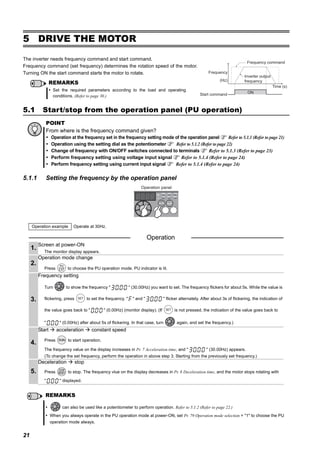 21
Start/stop from the operation panel (PU operation)
5 DRIVE THE MOTOR
5.1 Start/stop from the operation panel (PU operation)
5.1.1 Setting the frequency by the operation panel
The inverter needs frequency command and start command.
Frequency command (set frequency) determines the rotation speed of the motor.
Turning ON the start command starts the motor to rotate.
POINT
From where is the frequency command given?
Operation at the frequency set in the frequency setting mode of the operation panel Refer to 5.1.1 (Refer to page 21)
Operation using the setting dial as the potentiometer Refer to 5.1.2 (Refer to page 22)
Change of frequency with ON/OFF switches connected to terminals Refer to 5.1.3 (Refer to page 23)
Perform frequency setting using voltage input signal Refer to 5.1.4 (Refer to page 24)
Perform frequency setting using current input signal Refer to 5.1.4 (Refer to page 24)
Operation example Operate at 30Hz.
Operation
1.
Screen at power-ON
The monitor display appears.
2.
Operation mode change
Press to choose the PU operation mode. PU indicator is lit.
3.
Frequency setting
Turn to show the frequency " " (30.00Hz) you want to set. The frequency flickers for about 5s. While the value is
flickering, press to set the frequency. " " and " " flicker alternately. After about 3s of flickering, the indication of
the value goes back to " " (0.00Hz) (monitor display). (If is not pressed, the indication of the value goes back to
" " (0.00Hz) after about 5s of flickering. In that case, turn again, and set the frequency.)
4.
Start acceleration constant speed
Press to start operation.
The frequency value on the display increases in Pr. 7 Acceleration time, and " " (30.00Hz) appears.
(To change the set frequency, perform the operation in above step 3. Starting from the previously set frequency.)
5.
Deceleration stop
Press to stop. The frequency vlue on the display decreases in Pr. 8 Deceleration time, and the motor stops rotating with
" " displayed.
REMARKS
can also be used like a potentiometer to perform operation. Refer to 5.1.2 (Refer to page 22.)
When you always operate in the PU operation mode at power-ON, set Pr. 79 Operation mode selection = "1" to choose the PU
operation mode always.
REMARKS
Set the required parameters according to the load and operating
conditions. (Refer to page 30.)
ON
Frequency
Time (s)
(Hz)
Start command
Frequency command
Inverter output
frequency
Operation panel
 