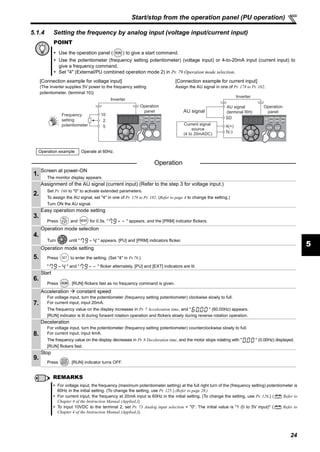 24
Start/stop from the operation panel (PU operation)
5
5.1.4 Setting the frequency by analog input (voltage input/current input)
POINT
Use the operation panel ( ) to give a start command.
Use the potentiometer (frequency setting potentiometer) (voltage input) or 4-to-20mA input (current input) to
give a frequency command.
Set "4" (External/PU combined operation mode 2) in Pr. 79 Operation mode selection.
[Connection example for voltage input] [Connection example for current input]
(The inverter supplies 5V power to the frequency setting
potentiometer. (terminal 10))
Assign the AU signal in one of Pr. 178 to Pr. 182.
Operation example Operate at 60Hz.
Operation
1.
Screen at power-ON
The monitor display appears.
2.
Assignment of the AU signal (current input) (Refer to the step 3 for voltage input.)
Set Pr. 160 to "0" to activate extended parameters.
To assign the AU signal, set "4" in one of Pr. 178 to Pr. 182. (Refer to page 4 to change the setting.)
Turn ON the AU signal.
3.
Easy operation mode setting
Press and for 0.5s. " " appears, and the [PRM] indicator flickers.
4.
Operation mode selection
Turn until " " appears. [PU] and [PRM] indicators flicker.
5.
Operation mode setting
Press to enter the setting. (Set "4" in Pr.79.)
" " and " " flicker alternately. [PU] and [EXT] indicators are lit.
6.
Start
Press . [RUN] flickers fast as no frequency command is given.
7.
Acceleration constant speed
For voltage input, turn the potentiometer (frequency setting potentiometer) clockwise slowly to full.
For current input, input 20mA.
The frequency value on the display increases in Pr. 7 Acceleration time, and " " (60.00Hz) appears.
[RUN] indicator is lit during forward rotation operation and flickers slowly during reverse rotation operation.
8.
Deceleration
For voltage input, turn the potentiometer (frequency setting potentiometer) counterclockwise slowly to full.
For current input, input 4mA.
The frequency value on the display decreases in Pr. 8 Deceleration time, and the motor stops rotating with " " (0.00Hz) displayed.
[RUN] flickers fast.
9.
Stop
Press . [RUN] indicator turns OFF.
REMARKS
For voltage input, the frequency (maximum potentiometer setting) at the full right turn of the (frequency setting) potentiometer is
60Hz in the initial setting. (To change the setting, use Pr. 125.) (Refer to page 28.)
For current input, the frequency at 20mA input is 60Hz in the initial setting. (To change the setting, use Pr. 126.) ( Refer to
Chapter 4 of the Instruction Manual (Applied.))
To input 10VDC to the terminal 2, set Pr. 73 Analog input selection = "0". The initial value is "1 (0 to 5V input)" ( Refer to
Chapter 4 of the Instruction Manual (Applied.)).
5
10
2
Frequency
setting
potentiometer
Inverter
Operation
panel
5(-)
4(+)
SD
Inverter
Operation
panelAU signal
Current signal
source
(4 to 20mADC)
AU signal
(terminal RH)
 