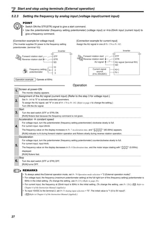 27
Start and stop using terminals (External operation)
5.2.3 Setting the frequency by analog input (voltage input/current input)
POINT
Switch ON the STF(STR) signal to give a start command.
Use the potentiometer (frequency setting potentiometer) (voltage input) or 4-to-20mA input (current input) to
give a frequency command.
[Connection example for voltage input] [Connection example for current input]
(The inverter supplies 5V power to the frequency setting
potentiometer. (terminal 10))
Assign the AU signal in one of Pr. 178 to Pr. 182.
Operation example Operate at 60Hz.
Operation
1.
Screen at power-ON
The monitor display appears.
2.
Assignment of the AU signal (current input) (Refer to the step 3 for voltage input.)
Set Pr. 160 to "0" to activate extended parameters.
To assign the AU signal, set "4" in one of Pr. 178 to Pr. 182. (Refer to page 4 to change the setting.)
Turn ON the AU signal.
3.
Start
Turn the start switch (STF or STR) ON.
[RUN] flickers fast because the frequency command is not given.
4.
Acceleration constant speed
For voltage input, turn the potentiometer (frequency setting potentiometer) clockwise slowly to full.
For current input, input 20mA.
The frequency value on the display increases in Pr. 7 Acceleration time, and " " (60.00Hz) appears.
[RUN] indicator is lit during forward rotation operation and flickers slowly during reverse rotation operation.
5.
Deceleration
For voltage input, turn the potentiometer (frequency setting potentiometer) counterclockwise slowly to full.
For current input, input 4mA.
The frequency value on the display decreases in Pr. 8 Deceleration time, and the motor stops rotating with " " (0.00Hz)
displayed.
[RUN] flickers fast.
6.
Stop
Turn the start switch (STF or STR) OFF.
[RUN] turns OFF.
REMARKS
To always select the External operation mode, set Pr. 79 Operation mode selection = "2 (External operation mode)".
For voltage input, the frequency (maximum potentiometer setting) at the full right turn of the (frequency setting) potentiometer is
60Hz in the initial setting. (To change the setting, use Pr.125.) (Refer to page 28.)
For current input, the frequency at 20mA input is 60Hz in the initial setting. (To change the setting, use Pr. 126.) ( Refer to
Chapter 4 of the Instruction Manual (Applied.))
To input 10VDC to the terminal 2, set Pr.73 Analog input selection = "0". The initial value is "1 (0 to 5V input)".
( Refer to Chapter 4 of the Instruction Manual (Applied).)
Frequency setting
potentiometer
Inverter
5
10
2
Forward rotation start
Reverse rotation start
STF
STR
SD
Inverter
5(-)
4(+)
SD
AU signal (terminal RH)AU signal
Forward rotation start
Reverse rotation start
STF
STR
Current signal
source
(4 to 20mADC)
 
