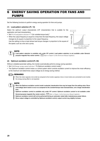29
ENERGY SAVING OPERATION FOR FANS AND PUMPS
6 ENERGY SAVING OPERATION FOR FANS AND
PUMPS
Set the following functions to perform energy saving operation for fans and pumps.
(1) Load pattern selection (Pr. 14)
Select the optimum output characteristic (V/F characteristic) that is suitable for the
application and load characteristics.
Set Pr.14 Load pattern selection = "1 (for variable-torque load)."
When the output frequency is equal to or less than the base frequency, the output voltage
changes by its square in proportion to the output frequency.
Use this setting to drive a load whose load torque changes in proportion to the square of
the speed, such as a fan and a pump.
(2) Optimum excitation control (Pr. 60)
Without a detailed parameter setting, the inverter automatically performs energy saving operation.
Set Pr.60 Energy saving control selection = "9 (Optimum excitation control mode)."
The Optimum excitation control mode is a control system which controls excitation current to improve the motor efficiency
to the maximum and determines output voltage as an energy saving method.
NOTE
Load pattern selection is available only under V/F control. Load pattern selection is not available under General-
purpose magnetic flux vector control. ( Refer to Chapter 4 of the Instruction Manual (Applied).)
REMARKS
When the motor capacity is too small as compared to the inverter capacity or two or more motors are connected to one inverter,
the energy saving effect is not expected.
NOTE
When the Optimum excitation control mode is selected, deceleration time may be longer than the setting value. Since
overvoltage alarm tends to occur as compared to the constant-torque load characteristics, set a longer deceleration
time.
Optimum excitation control is available only under V/F control. Optimum excitation control is not available under
General-purpose magnetic flux vector control. ( Refer to Chapter 4 of the Instruction Manual (Applied).)
Optimum excitation control will not be performed during an automatic restart after instantaneous power failure.
Since output voltage is controlled by Optimum excitation control, output current may slightly increase.
100%
Outputvoltage
Pr. 3 Base frequency
Output frequency (Hz)
Pr. 14 = 1
 