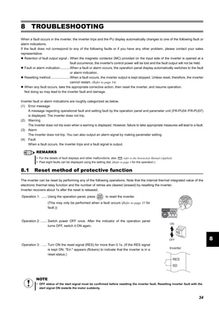 34
Reset method of protective function
8
8 TROUBLESHOOTING
When a fault occurs in the inverter, the inverter trips and the PU display automatically changes to one of the following fault or
alarm indications.
If the fault does not correspond to any of the following faults or if you have any other problem, please contact your sales
representative.
Retention of fault output signal .. When the magnetic contactor (MC) provided on the input side of the inverter is opened at a
fault occurrence, the inverter's control power will be lost and the fault output will not be held.
Fault or alarm indication...........When a fault or alarm occurs, the operation panel display automatically switches to the fault
or alarm indication.
Resetting method.....................When a fault occurs, the inverter output is kept stopped. Unless reset, therefore, the inverter
cannot restart. (Refer to page 34)
When any fault occurs, take the appropriate corrective action, then reset the inverter, and resume operation.
Not doing so may lead to the inverter fault and damage.
Inverter fault or alarm indications are roughly categorized as below.
(1) Error message
A message regarding operational fault and setting fault by the operation panel and parameter unit (FR-PU04 /FR-PU07)
is displayed. The inverter does not trip.
(2) Warning
The inverter does not trip even when a warning is displayed. However, failure to take appropriate measures will lead to a fault.
(3) Alarm
The inverter does not trip. You can also output an alarm signal by making parameter setting.
(4) Fault
When a fault occurs, the inverter trips and a fault signal is output.
8.1 Reset method of protective function
The inverter can be reset by performing any of the following operations. Note that the internal thermal integrated value of the
electronic thermal relay function and the number of retries are cleared (erased) by resetting the inverter.
Inverter recovers about 1s after the reset is released.
REMARKS
For the details of fault displays and other malfunctions, also refer to the Instruction Manual (Applied).
Past eight faults can be displayed using the setting dial. (Refer to page 3 for the operation.)
Operation 1: ...... Using the operation panel, press to reset the inverter.
(This may only be performed when a fault occurs (Refer to page 35 for
fault.))
Operation 2: ....... Switch power OFF once. After the indicator of the operation panel
turns OFF, switch it ON again.
Operation 3: . ..... Turn ON the reset signal (RES) for more than 0.1s. (If the RES signal
is kept ON, "Err." appears (flickers) to indicate that the inverter is in a
reset status.)
NOTE
OFF status of the start signal must be confirmed before resetting the inverter fault. Resetting inverter fault with the
start signal ON restarts the motor suddenly.
ON
OFF
SD
Inverter
RES
 