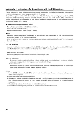 43
The EU Directives are issued to standardize different national regulations of the EU Member States and to facilitate free
movement of the equipment, whose safety is ensured, in the EU territory.
Since 1996, compliance with the EMC Directive that is one of the EU Directives has been legally required. Since 1997,
compliance with the Low Voltage Directive, another EU Directive, has been also legally required. When a manufacturer
confirms its equipment to be compliant with the EMC Directive and the Low Voltage Directive, the manufacturer must declare
the conformity and affix the CE marking.
The authorized representative in the EU
The authorized representative in the EU is shown below.
Name: Mitsubishi Electric Europe B.V.
Address: Gothaer Strasse 8, 40880 Ratingen, Germany
Note
We declare that this inverter, when equipped with the dedicated EMC filter, conforms with the EMC Directive in industrial
environments and affix the CE marking on the inverter.
When using the inverter in a residential area, take appropriate measures and ensure the conformity of the inverter used in
the residential area.
(1) EMC Directive
We declare that this inverter, when equipped with the EMC Directive compliant EMC filter, conforms with the EMC Directive
and affix the CE marking on the inverter (except the single-phase 100V power supply model).
EMC Directive: 2004/108/EC
Standard(s): EN61800-3:2004 (Second environment / PDS Category "C3")
Note: First environment
Environment including residential buildings. Includes building directly connected without a transformer to the low
voltage power supply network which supplies power to residential buildings.
Second environment
Environment including all buildings except buildings directly connected without a transformer to the lower voltage
power supply network which supplies power to residential buildings.
Note
∗ Set the EMC Directive compliant EMC filter to the inverter. Insert line noise filters and ferrite cores to the power and
control cables as required.
∗ Connect the inverter to an earthed power supply.
∗ Install a motor, the EMC Directive compliant EMC filter, and a control cable according to the instructions written in the
EMC Installation Guidelines (BCN-A21041-204). (Please contact your sales representative for the EMC Installation
Guidelines.)
∗ The cable length between the inverter and the motor is 5m maximum.
∗ Confirm that the final integrated system with the inverter conforms with the EMC Directive.
Appendix 1 Instructions for Compliance with the EU Directives
 