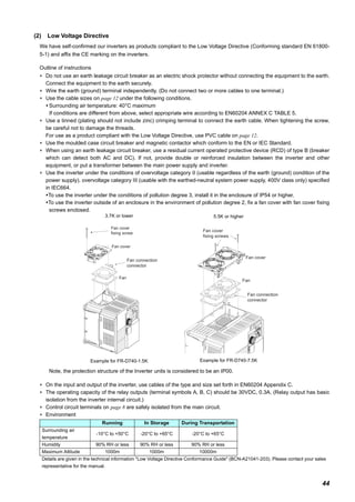 44
(2) Low Voltage Directive
We have self-confirmed our inverters as products compliant to the Low Voltage Directive (Conforming standard EN 61800-
5-1) and affix the CE marking on the inverters.
Outline of instructions
∗ Do not use an earth leakage circuit breaker as an electric shock protector without connecting the equipment to the earth.
Connect the equipment to the earth securely.
∗ Wire the earth (ground) terminal independently. (Do not connect two or more cables to one terminal.)
∗ Use the cable sizes on page 12 under the following conditions.
Surrounding air temperature: 40°C maximum
If conditions are different from above, select appropriate wire according to EN60204 ANNEX C TABLE 5.
∗ Use a tinned (plating should not include zinc) crimping terminal to connect the earth cable. When tightening the screw,
be careful not to damage the threads.
For use as a product compliant with the Low Voltage Directive, use PVC cable on page 12.
∗ Use the moulded case circuit breaker and magnetic contactor which conform to the EN or IEC Standard.
∗ When using an earth leakage circuit breaker, use a residual current operated protective device (RCD) of type B (breaker
which can detect both AC and DC). If not, provide double or reinforced insulation between the inverter and other
equipment, or put a transformer between the main power supply and inverter.
∗ Use the inverter under the conditions of overvoltage category II (usable regardless of the earth (ground) condition of the
power supply), overvoltage category III (usable with the earthed-neutral system power supply, 400V class only) specified
in IEC664.
To use the inverter under the conditions of pollution degree 3, install it in the enclosure of IP54 or higher.
To use the inverter outside of an enclosure in the environment of pollution degree 2, fix a fan cover with fan cover fixing
screws enclosed.
Note, the protection structure of the Inverter units is considered to be an IP00.
∗ On the input and output of the inverter, use cables of the type and size set forth in EN60204 Appendix C.
∗ The operating capacity of the relay outputs (terminal symbols A, B, C) should be 30VDC, 0.3A. (Relay output has basic
isolation from the inverter internal circuit.)
∗ Control circuit terminals on page 8 are safely isolated from the main circuit.
∗ Environment
3.7K or lower
Example for FR-D740-1.5K
5.5K or higher
Example for FR-D740-7.5K
Running In Storage During Transportation
Surrounding air
temperature
-10°C to +50°C -20°C to +65°C -20°C to +65°C
Humidity 90% RH or less 90% RH or less 90% RH or less
Maximum Altitude 1000m 1000m 10000m
Details are given in the technical information "Low Voltage Directive Conformance Guide" (BCN-A21041-203). Please contact your sales
representative for the manual.
Fan connection
connector
Fan
Fan cover
Fan cover
fixing screw
Fan
Fan cover
Fan cover
fixing screws
Fan connection
connector
 
