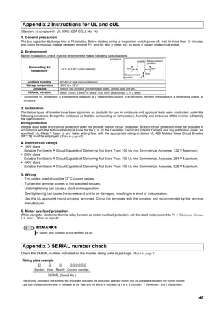 46
(Standard to comply with: UL 508C, CSA C22.2 No. 14)
1. General precaution
The bus capacitor discharge time is 10 minutes. Before starting wiring or inspection, switch power off, wait for more than 10 minutes,
and check for residual voltage between terminal P/+ and N/- with a meter etc., to avoid a hazard of electrical shock.
2. Environment
Before installation, check that the environment meets following specifications.
* Surrounding Air Temperature is a temperature measured at a measurement position in an enclosure. Ambient Temperature is a temperature outside an
enclosure.
3. Installation
The below types of inverter have been approved as products for use in enclosure and approval tests were conducted under the
following conditions. Design the enclosure so that the surrounding air temperature, humidity and ambience of the inverter will satisfy
the specifications.
Wiring protection
Integral solid state short circuit protection does not provide branch circuit protection. Branch circuit protection must be provided in
accordance with the National Electrical Code for the U.S. or the Canadian Electrical Code for Canada and any additional codes. As
specified, UL Class T fuses or any faster acting fuse with the appropriate rating or Listed UL 489 Molded Case Circuit Breaker
(MCCB) must be employed. (Refer to page 45)
4. Short circuit ratings
100V class
Suitable For Use in A Circuit Capable of Delivering Not More Than 100 kA rms Symmetrical Amperes, 132 V Maximum.
200V class
Suitable For Use in A Circuit Capable of Delivering Not More Than 100 kA rms Symmetrical Amperes, 264 V Maximum.
400V class
Suitable For Use in A Circuit Capable of Delivering Not More Than 100 kA rms Symmetrical Amperes, 528 V Maximum.
5. Wiring
⋅ The cables used should be 75°C copper cables.
⋅ Tighten the terminal screws to the specified torques.
Undertightening can cause a short or misoperation.
Overtightening can cause the screws and unit to be damaged, resulting in a short or misoperation.
⋅ Use the UL approved round crimping terminals. Crimp the terminals with the crimping tool recommended by the terminal
manufacturer.
6. Motor overload protection
When using the electronic thermal relay function as motor overload protection, set the rated motor current to Pr. 9 "Electronic thermal
O/L relay". (Refer to page 45.)
Check the SERIAL number indicated on the inverter rating plate or package. (Refer to page 1)
Appendix 2 Instructions for UL and cUL
Surrounding Air
Temperature*
-10°C to + 50°C (non-freezing)
enclosure
Ambient humidity 90%RH or less (non-condensing)
Storage temperature -20°C to + 65°C
Ambience Indoors (No corrosive and flammable gases, oil mist, dust and dirt.)
Altitude, vibration Below 1000m, 5.9m/s2
or less at 10 to 55Hz (directions of X, Y, Z axes)
REMARKS
Safety stop function is not certified by UL.
Appendix 3 SERIAL number check
Rating plate example
Symbol Year Month Control number
SERIAL (Serial No.)
The SERIAL consists of one symbol, two characters indicating the production year and month, and six characters indicating the control number.
Last digit of the production year is indicated as the Year, and the Month is indicated by 1 to 9, X (October), Y (November), and Z (December).
Measurement
position
Measurement
position
Inverter
5cm 5cm
5cm
 