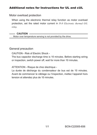 1/1 BCN-C22005-656
Additional notes for Instructions for UL and cUL
Motor overload protection
When using the electronic thermal relay function as motor overload
protection, set the rated motor current in Pr.9 Electronic thermal O/L
relay.
General precaution
CAUTION - Risk of Electric Shock -
The bus capacitor discharge time is 10 minutes. Before starting wiring
or inspection, switch power off, wait for more than 10 minutes.
ATTENTION - Risque de choc électrique -
La durée de décharge du condensateur de bus est de 10 minutes.
Avant de commencer le câblage ou l’inspection, mettez l’appareil hors
tension et attendez plus de 10 minutes.
CAUTION
 Motor over temperature sensing is not provided by the drive.
BCN-C22005-656.fm 1 ページ ２０１３年８月２９日　木曜日　午後１時１６分
 