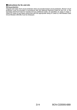 3/4 BCN-C22005-689
●Instructions for UL and cUL
Wiring protection
Integral solid state short circuit protection does not provide branch circuit protection. Branch circuit
protection must be provided in accordance with the National Electrical Code for the U.S. or the
Canadian Electrical Code for Canada and any additional codes. As specified, UL Class T, Class J,
Class CC fuses or any faster acting fuse with the appropriate rating or Listed UL 489 Molded Case
Circuit Breaker (MCCB) must be employed.
 