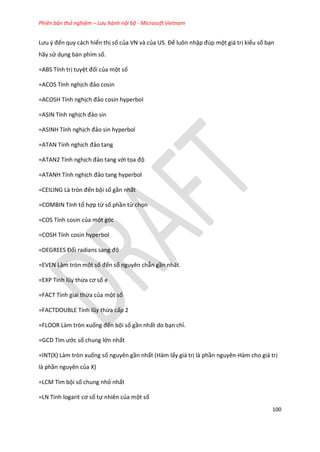 Phiên bản thử nghiệm – Lưu hành nội bộ - Microsoft Vietnam
100
Lưu { đến quy cách hiển thị số của VN và của US. Để luôn nhập đ p một giá trị kiểu số bạn
hãy sử dụng bàn phím số.
=ABS Tính trị tuyệt đối của một số
=ACOS Tính nghịch đảo cosin
=ACOSH Tính nghịch đảo cosin hyperbol
=ASIN Tính nghịch đảo sin
=ASINH Tính nghịch đảo sin hyperbol
=ATAN Tính nghịch đảo tang
=ATAN2 Tính nghịch đảo tang với tọa độ
=ATANH Tính nghịch đảo tang hyperbol
=CE L NG Là tròn đến bội số gần nhất
=COMBIN Tính tổ hợp từ số phần tử chọn
=COS Tính cosin của một góc
=COSH Tính cosin hyperbol
=DEGREES Đổi radians sang độ
=EVEN Làm tròn một số đến số nguyên chẵn gần nhất.
=E P Tính lũy thừa cơ số e
=FACT Tính giai thừa của một số
=FACTDOUBLE Tính lũy thừa cấp 2
=FLOOR Làm tròn xuống đến bội số gần nhất do bạn chỉ.
=GCD Tìm ước số chung lớn nhất
=INT(X) Làm tròn xuống số nguyên gần nhất (Hàm lấy giá trị là phần nguyên-Hàm cho giá trị
là phần nguyên của X)
=LCM Tìm bội số chung nhỏ nhất
=LN Tính logarit cơ số tự nhiên của một số
 