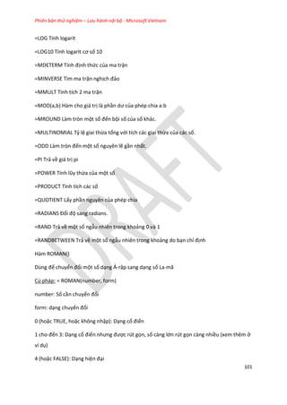 Phiên bản thử nghiệm – Lưu hành nội bộ - Microsoft Vietnam
101
=LOG Tính logarit
=LOG10 Tính logarit cơ số 10
= DETER Tính định thức của ma trận
=MINVERSE Tìm ma trận nghịch đảo
=MMULT Tính tích 2 ma trận
=MOD(a,b) Hàm cho giá trị là phần ư của phép chia a:b
=MROUND Làm tròn một số đến bội số của số khác.
=MULTINOMIAL Tỷ lệ giai thừa tổng với tích các giai thừa của các số.
=ODD Làm tròn đến một số nguyên lẽ gần nhất.
=PI Trả về giá trị pi
=POWER Tính lũy thừa của một số
=PRODUCT Tính tích các số
=QUOTIENT Lấy phần nguyên của phép chia
=RAD ANS Đổi độ sang radians.
=RAND Trả về một số ngẫu nhiên trong khoảng 0 và 1
=RANDBETWEEN Trả về một số ngẫu nhiên trong khoảng do bạn chỉ định
Hàm ROMAN()
Dùng để chuyển đổi một số dạng Ả-rập sang dạng số La-mã
Cú pháp: = ROMAN(number, form)
number: Số cần chuyển đổi
form: dạng chuyển đổi
0 (hoặc TRUE, hoặc không nhập): Dạng cổ điển
1 cho đến 3: Dạng cổ điển nhưng được rút gọn, số càng lớn rút gọn càng nhiều (xem thêm ở
ví dụ)
4 (hoặc FALSE): Dạng hiện đại
 