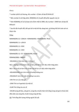 Phiên bản thử nghiệm – Lưu hành nội bộ - Microsoft Vietnam
102
Chú ý:
* number phải là số ương, nếu number < 0 hàm sẽ báo lỗi #VALUE!
* Nếu number là số thập phân, ROMAN() chỉ chuyển đổi phần nguyên của nó
* Hàm ROMAN() chỉ xử l{ được tới số lớn nhất là 3999, nếu number > 3999 hàm sẽ báo lỗi
#VALUE!
* Sau khi đã chuyển đổi, kết quả sẽ là một dữ liệu dạng text, và không thể tính toán với nó
được nữa
Ví dụ:
ROMAN(499, 0) = CDXCIX = ROMAN(499) = ROMAN(499, TRUE)
ROMAN(499, 1) = LDVLIV
ROMAN(499, 2) = XDIX
ROMAN(499, 3) = VDIV
ROMAN(499, 4) = ID = ROMAN(499, FALSE)
ROMAN(2008) = MMVIII
=ROUND(X,n) Hàm làm tròn n số của X
Nếu n ương (n>0) sẽ làm tròn số bên phải kể từ vị trí dấu chấm thập phân.
Nếu n âm (n<0) sẽ làm tròn số bên trái kể từ vị trí dấu chấm thập phân.
=ROUNDDOWN Làm tròn một số hướng xuống zero
=ROUNDUP Làm tròn một số hướng ra xa zero.
=SIN Tính sin của một góc
=SINH Tính sin hyperbol của một số
=SUM Tính tổng của các số
=DSUM (vùng dữ liệu, cột giá trị, vùng tiêu chuẩn) Hàm tính tổng trong cột giá trị thoả mãn
điều kiện của vùng tiêu chuẩn trong vùng dữ liệu.
VD: Tính tổng tiền lương những người 26 tuổi.
 