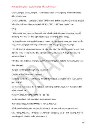 Phiên bản thử nghiệm – Lưu hành nội bộ - Microsoft Vietnam
104
Criteria_range1, criteria_range2... : Có thể có từ 1 đến 127 vùng ùng để liên kết với các
điều kiện cho vùng.
Criteria1, criteria2... : Có thể có từ 1 đến 127 điều kiện để tính tổng. Chúng có thể ở dạng số,
biểu thức, hoặc text. Ví dụ, criteria có thể là 32, "32", "> 32", hoặc "apple", v.v...
Lưu {:
* Mỗi ô trong sum_range chỉ được tính tổng nếu tất cả các điều kiên tương ứng với ô đó
đều đ ng. Nếu thỏa các điều kiện, nó sẽ bằng 1, còn không, thì nó bằng 0.
* Không giống như những đối số range và criteria của hàm SUMIF, trong hàm SUMIFS, mỗi
vùng criteria_range phải có cùng kích thước và hình dạng giống như sum_range.
* Có thể dùng các ký tự đại diện trong các điều kiện: dấu ? đại diện cho một ký tự, dấu * đại
diện cho nhiều ký tự (nếu như điều kiện là tìm những dấu ? hoặc *, thì gõ thêm dấu ~ ở
trước dấu ? hay *)
* Khi điều kiện để đếm là những ký tự, SUMIFS() không phân biệt chữ thường hay chữ hoa.
Hàm SUMSQ()
Dùng để tính tổng các bình phương của các số
Cú pháp: = SUMSQ(number1, number2, ...)
number1, number2, ... : Có thể ùng đến 255 tham số (với Excel 2003 trở về trước, con số
này chỉ là 30)
Các tham số (number) có thể là một số, là một mảng, một tên, hay là một tham chiếu đến
một ô chứa số, v.v...
Ví dụ: SUMSQ(3, 4) = (3^2) + (4^2) = 9 + 16 = 25
Ba hàm sau đây có cách ùng và c pháp tương tự nhau:
Hàm SUMX2MY2(), Hàm SUMXPY2() và Hàm SUMXMY2()
Để dễ nhớ tên của ba hàm này, bạn đọc chúng từ trái sang phải với các quy ước sau:
SUM = Tổng, M (Minus) = Trừ (hiệu số), P (Plus) = Cộng (tổng số), 2 = Bình phương, và Y là
hai mảng gì đó, có chứa nhiều phần tử x và y
 