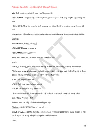 Phiên bản thử nghiệm – Lưu hành nội bộ - Microsoft Vietnam
105
Vậy, định nghĩa và cách tính toán của 3 hàm này là:
= SUMX2MY2: Tổng của hiệu hai bình phương của các phần tử tương ứng trong 2 mảng dữ
liệu
= SUMX2PY2: Tổng của tổng hai bình phương của các phần tử tương ứng trong 2 mảng dữ
liệu
= SUMXMY2: Tổng của bình phương của hiệu các phần tử tương ứng trong 2 mảng dữ liệu
Cú pháp:
= SUMX2MY2(array_x, array_y)
= SUMX2PY2(array_x, array_y)
= SUMXMY2(array_x, array_y)
array_x và array_y là các dãy ô hoặc giá trị kiểu mảng
Lưu {:
* array_x và array_y bắt buộc phải có cùng kích thước, nếu không, hàm sẽ báo lỗi #NA!
* Nếu trong array_x hoặc array_y có những giá trị kiểu text, kiểu logic hoặc rỗng, thì sẽ được
bỏ qua (không tính), tuy nhiên các giá trị = 0 vẫn được tính.
=TAN Tính tang của một góc
=TANH Tính tang hyperbol của một số
=TRUNC Cắt bớt phần thập phân của số
Hàm SUMPRODUCT() Tính tổng các tích các phần tử tương ứng trong các mảng giá trị
Sum = Tổng-Product = Tích
SUMPRODUCT = Tổng của tích (các mảng dữ liệu)
Cú pháp: = SUMPRODUCT(array1, array2, ...)
array1, array2, ... : Có thể dùng từ 2 tới 255 mảng (với Excel 2003 trở về trước thì con số này
chỉ là 30) và các mảng này phải cùng kích thước với nhau
Lưu {:
 