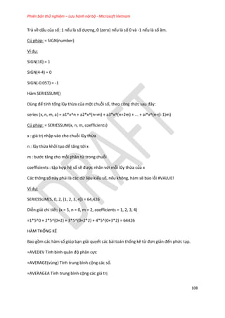 Phiên bản thử nghiệm – Lưu hành nội bộ - Microsoft Vietnam
108
Trả về dấu của số: 1 nếu là số ương, 0 (zero) nếu là số 0 và -1 nếu là số âm.
Cú pháp: = SIGN(number)
Ví dụ:
SIGN(10) = 1
SIGN(4-4) = 0
SIGN(-0.057) = -1
Hàm SERIESSUM()
Dùng để tính tổng lũy thừa của một chuỗi số, theo công thức sau đây:
series (x, n, m, a) = a1*x^n + a2*x^(n+m) + a3*x^(n+2m) + ... + ai*x^(n+(i-1)m)
Cú pháp: = SERIESSUM(x, n, m, coefficients)
x : giá trị nhập vào cho chuỗi lũy thừa
n : lũy thừa khởi tạo để tăng tới x
m : bước tăng cho mỗi phần tử trong chuỗi
coefficients : tập hợp hệ số sẽ được nhân với mỗi lũy thừa của x
Các thông số này phải là các dữ liệu kiểu số, nếu không, hàm sẽ báo lỗi #VALUE!
Ví dụ:
SERIESSUM(5, 0, 2, {1, 2, 3, 4}) = 64,426
Diễn giải chi tiết: (x = 5, n = 0, m = 2, coefficients = 1, 2, 3, 4)
=1*5^0 + 2*5^(0+2) + 3*5^(0+2*2) + 4*5^(0+3*2) = 64426
HÀM THỐNG KÊ
Bao gồm các hàm số giúp bạn giải quyết các bài toán thống kê từ đơn giản đến phức tạp.
=AVEDEV Tính bình quân độ phân cực
=AVERAGE(vùng) Tính trung bình cộng các số.
=AVERAGEA Tính trung bình cộng các giá trị
 