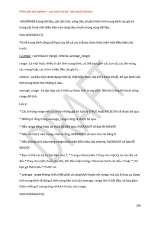 Phiên bản thử nghiệm – Lưu hành nội bộ - Microsoft Vietnam
109
=DAVERAGE (vùng dữ liệu, cột cần tính, vùng tiêu chuẩn) Hàm tính trung bình các giá trị
trong cột thoả mãn điều kiện của vùng tiêu chuẩn trong vùng dữ liệu.
Hàm AVERAGEIF()
Trả về trung bình cộng (số học) của tất cả các ô được chọn thỏa mãn một điều kiện cho
trước.
Cú pháp: = AVERAGEIF(range, criteria, average_range)
range : Là một hoặc nhiều ô cần tính trung bình, có thể bao gồm các con số, các tên vùng,
các mảng hoặc các tham chiếu đến các giá trị...
criteria : Là điều kiện ưới dạng một số, một biểu thức, địa chỉ ô hoặc chuỗi, để qui định việc
tính trung bình cho những ô nào...
average_range : Là tập hợp các ô thật sự được tính trung bình. Nếu bỏ trống thì Excel dùng
range để tính.
Lưu {:
* Các ô trong range nếu có chứa những giá trị luận lý (TRUE hoặc FALSE) thì sẽ được bỏ qua.
* Những ô rỗng trong average_range cũng sẽ được bỏ qua.
* Nếu range rỗng hoặc có chứa dữ liệu text, AVERAGEIF sẽ báo lỗi #DIV/0!
* Nếu có một ô nào trong criteria rỗng, AVERAGEIF sẽ xem như nó bằng 0.
* Nếu không có ô nào trong range thỏa mãn điều kiệu của criteria, AVERAGEIF sẽ báo lỗi
#DIV/0!
* Bạn có thể các ký tự đại diện như ?, * trong criteria (dấu ? thay cho một ký tự nào đó, và
dấu * thay cho một chuỗi nào đó). Khi điều kiện trong criteria là chính các dấu ? hoặc *, thì
bạn gõ thêm dấu ~ trước nó.
* average_range không nhất thiết phải có cùng kích thước với range, mà các ô thực sự được
tính trung bình sẽ dùng ô trên cùng bên trái của average_range làm ô bắt đầu, và bao gồm
thêm những ô tương ứng với kích thước của range.
Hàm AVERAGEIFS()
 