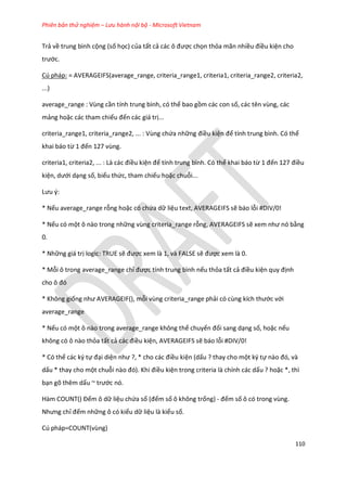 Phiên bản thử nghiệm – Lưu hành nội bộ - Microsoft Vietnam
110
Trả về trung bình cộng (số học) của tất cả các ô được chọn thỏa mãn nhiều điều kiện cho
trước.
Cú pháp: = AVERAGEIFS(average_range, criteria_range1, criteria1, criteria_range2, criteria2,
...)
average_range : Vùng cần tính trung bình, có thể bao gồm các con số, các tên vùng, các
mảng hoặc các tham chiếu đến các giá trị...
criteria_range1, criteria_range2, ... : Vùng chứa những điều kiện để tính trung bình. Có thể
khai báo từ 1 đến 127 vùng.
criteria1, criteria2, ... : Là các điều kiện để tính trung bình. Có thể khai báo từ 1 đến 127 điều
kiện, ưới dạng số, biểu thức, tham chiếu hoặc chuỗi...
Lưu {:
* Nếu average_range rỗng hoặc có chứa dữ liệu text, AVERAGEIFS sẽ báo lỗi #DIV/0!
* Nếu có một ô nào trong những vùng criteria_range rỗng, AVERAGEIFS sẽ xem như nó bằng
0.
* Những giá trị logic: TRUE sẽ được xem là 1, và FALSE sẽ được xem là 0.
* Mỗi ô trong average_range chỉ được tính trung bình nếu thỏa tất cả điều kiện quy định
cho ô đó
* Không giống như AVERAGE F(), mỗi vùng criteria_range phải có cùng kích thước với
average_range
* Nếu có một ô nào trong average_range không thể chuyển đổi sang dạng số, hoặc nếu
không có ô nào thỏa tất cả các điều kiện, AVERAGEIFS sẽ báo lỗi #DIV/0!
* Có thể các ký tự đại diện như ?, * cho các điều kiện (dấu ? thay cho một ký tự nào đó, và
dấu * thay cho một chuỗi nào đó). Khi điều kiện trong criteria là chính các dấu ? hoặc *, thì
bạn gõ thêm dấu ~ trước nó.
Hàm COUNT() Đếm ô dữ liệu chứa số (đếm số ô không trống) - đếm số ô có trong vùng.
Nhưng chỉ đếm những ô có kiểu dữ liệu là kiểu số.
Cú pháp=COUNT(vùng)
 