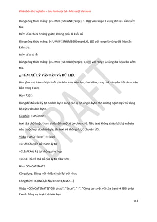 Phiên bản thử nghiệm – Lưu hành nội bộ - Microsoft Vietnam
113
Dùng công thức mảng: {=SUM(IF(ISBLANK(range), 1, 0))} với range là vùng dữ liệu cần kiểm
tra.
Đếm số ô chứa những giá trị không phải là kiểu số
Dùng công thức mảng: {=SUM(IF(ISNUMBER(range), 0, 1))} với range là vùng dữ liệu cần
kiểm tra.
Đếm số ô bị lỗi
Dùng công thức mảng: {=SUM(IF(ISERROR(range), 1, 0))} với range là vùng dữ liệu cần kiểm
tra.
g. HÀM XỬ LÝ VĂN BẢN VÀ DỮ LIỆU
Bao gồm các hàm xử lý chuỗi văn bản như trích lọc, tìm kiếm, thay thế, chuyển đổi chuỗi văn
bản trong Excel.
Hàm ASC()
Dùng để đổi các ký tự double-byte sang các ký tự single-byte cho những ngôn ngữ sử dụng
bộ ký tự double-byte.
Cú pháp: = ASC(text)
text : Là chữ hoặc tham chiếu đến một ô có chứa chữ. Nếu text không chứa bất kz mẫu tự
nào thuộc loại double-byte, thì text sẽ không được chuyển đổi.
Ví dụ: = ASC("Excel") = Excel
=CHAR Chuyển số thành ký tự
=CLEAN Xóa ký tự không phù hợp
=CODE Trả về mã số của ký tự đầu tiên
Hàm CONCATENATE
Công dụng: Dùng nối nhiều chuỗi lại với nhau
Công thức: =CONCATENATE(text1,text2,...)
Ví dụ: =CONCATENATE("Giải pháp", "Excel", " - ", "Công cụ tuyệt vời của bạn) → Giải pháp
Excel - Công cụ tuyệt vời của bạn
 