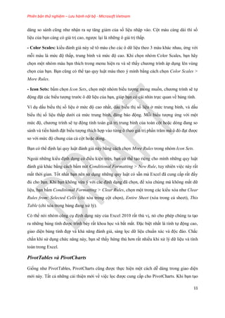 Phiên bản thử nghiệm – Lưu hành nội bộ - Microsoft Vietnam
11
dàng so sánh cũng như nhận ra s tăng giảm của s liệu nhập vào. Cột màu càng dài thì s
liệu của bạn càng có giá trị cao, ngược lại là những ô giá trị thấp.
- Color Scales: kiểu đánh giá này sẽ tô màu cho các ô dữ liệu theo 3 màu khác nhau, ứng với
mỗi màu là mức độ thấp, trung bình và mức độ cao. Khi ch n nhóm Color Scales, bạn hãy
ch n một nhóm màu bạn thích trong menu hiện ra và sẽ thấy chương trình áp dụng lên vùng
ch n của bạn. Bạn cũng có thể tạo quy luật màu theo ý mình bằng cách ch n Color Scales >
More Rules.
- Icon Sets: bấm ch n Icon Sets, ch n một nhóm biểu tượng mong mu n, chương trình sẽ t
động đặt các biểu tượng trước ô dữ liệu của bạn, giúp bạn có cái nhìn tr c quan về bảng tính.
Ví dụ dấu biểu thị s liệu ở mức độ cao nhất, dấu biểu thị s liệu ở mức trung bình, và dấu
biểu thị s liệu thấp dưới cả mức trung bình, đáng báo động. Mỗi biểu tượng ứng với một
mức độ, chương trình sẽ t động tính toán giá trị trung bình của toàn cột hoặc dòng đang so
sánh và ti n hành đặt biểu tượng thích hợp vào từng ô theo giá trị phần trăm mà ô đó đạt được
so với mức độ chung của cả cột hoặc dòng.
Bạn có thể định lại quy luật đánh giá này bằng cách ch n More Rules trong nhóm Icon Sets.
Ngoài những kiểu định dạng có điều kiện trên, bạn có thể tạo riêng cho mình những quy luật
đánh giá khác bằng cách bấm nút Conditional Formatting > New Rule, tuy nhiên việc này rất
mất thời gian. T t nhất bạn nên sử dụng những quy luật có sẵn mà Excel đã cung cấp rất đầy
đủ cho bạn. Khi bạn không vừa ý với các định dạng đã ch n, để xóa chúng mà không mất dữ
liệu, bạn bấm Conditional Formatting > Clear Rules, ch n một trong các kiểu xóa như Clear
Rules from: Selected Cells (chỉ xóa trong cột ch n), Entire Sheet (xóa trong cả sheet), This
Table (chỉ xóa trong bảng đang xử lý).
Có thể nói nhóm công cụ định dạng này của Excel 2010 rất thú vị, nó cho phép chúng ta tạo
ra những bảng tính được trình bày rất khoa h c và bắt mắt. Đặc biệt nhất là tính t động cao,
giao diện bảng tính đẹp và khả năng đánh giá, sàng l c dữ liệu chuẩn xác và độc đáo. Chắc
chắn khi sử dụng chức năng này, bạn sẽ thấy hứng thú hơn rất nhiều khi xử lý dữ liệu và tính
toán trong Excel.
PivotTables và PivotCharts
Gi ng như PivotTables, PivotCharts cũng được th c hiện một cách dễ dàng trong giao diện
mới này. Tất cả những cải thiện mới về việc l c được cung cấp cho PivotCharts. Khi bạn tạo
 