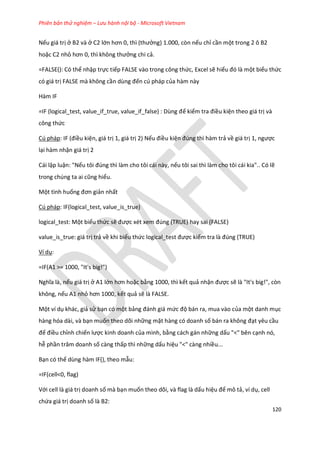 Phiên bản thử nghiệm – Lưu hành nội bộ - Microsoft Vietnam
120
Nếu giá trị ở B2 và ở C2 lớn hơn 0, thì (thưởng) 1.000, còn nếu chỉ cần một trong 2 ô B2
hoặc C2 nhỏ hơn 0, thì không thưởng chi cả.
=FALSE(): Có thể nhập trực tiếp FALSE vào trong công thức, Excel sẽ hiểu đó là một biểu thức
có giá trị FALSE mà không cần ùng đến cú pháp của hàm này
Hàm IF
=IF (logical_test, value_if_true, value_if_false) : Dùng để kiểm tra điều kiện theo giá trị và
công thức
Cú pháp: F (điều kiện, giá trị 1, giá trị 2) Nếu điều kiện đ ng thì hàm trả về giá trị 1, ngược
lại hàm nhận giá trị 2
Cái lập luận: "Nếu tôi đ ng thì làm cho tôi cái này, nếu tôi sai thì làm cho tôi cái kia".. Có lẽ
trong ch ng ta ai cũng hiểu.
Một tình huống đơn giản nhất
Cú pháp: IF(logical_test, value_is_true)
logical_test: Một biểu thức sẽ được x t xem đ ng (TRUE) hay sai (FALSE)
value_is_true: giá trị trả về khi biểu thức logical_test được kiểm tra là đ ng (TRUE)
Ví dụ:
=IF(A1 >= 1000, "It's big!")
Nghĩa là, nếu giá trị ở A1 lớn hơn hoặc bằng 1000, thì kết quả nhận được sẽ là "It's big!", còn
không, nếu A1 nhỏ hơn 1000, kết quả sẽ là FALSE.
Một ví dụ khác, giả sử bạn có một bảng đánh giá mức độ bán ra, mua vào của một danh mục
hàng hóa dài, và bạn muốn theo dõi những mặt hàng có doanh số bán ra không đạt yêu cầu
để điều chỉnh chiến lược kinh doanh của mình, bằng cách gán những dấu "<" bên cạnh nó,
hễ phần trăm doanh số càng thấp thì những dấu hiệu "<" càng nhiều...
Bạn có thể dùng hàm IF(), theo mẫu:
=IF(cell<0, flag)
Với cell là giá trị doanh số mà bạn muốn theo dõi, và flag là dấu hiệu để mô tả, ví dụ, cell
chứa giá trị doanh số là B2:
 