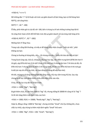Phiên bản thử nghiệm – Lưu hành nội bộ - Microsoft Vietnam
121
=IF(B2<0, "<<<<<")
Để những dấu "<" tỷ lệ thuận với mức sụt giảm doanh số bán hàng, bạn có thể dùng hàm
REPT(), với công thức:
REPT("<" , B2 * -100)
Ở đây, phải nhân giá trị của B2 với -100, bởi vì chúng ta chỉ xét những trường hợp B2<0
Và công thức hoàn chỉnh để thể hiện mức độ sụt giảm doanh số của từng mặt hàng sẽ là:
=IF(B2<0, REPT("<" , B2 * -100))
Những hàm IF lồng nhau
Trong cuộc sống đời thường, có mấy ai dễ dàng chấp nhận chuyện "một cái nếu", phải
không các bạn.
Ch ng ta thường sẽ dùng kiểu, nếu... rồi nhưng mà nếu... nhiều khi k o ài đến vô tận!
Trong Excel cũng vậy. Giả sử, chúng ta xếp loại học tập, nếu điểm trung bình (ĐTB) lớn hơn 9
thì giỏi, vậy ĐTB nhỏ hơn 9 thì ở? Chưa, ĐTB nhỏ hơn 9 nhưng lớn hơn 7 thì khá cái đã, rồi
ĐTB nhỏ hơn 7 nhưng chưa bị điểm 5 thì trung bình, chỉ khi nào ĐTB nhỏ hơn 4 thì mới gọi
là dở (cái này tôi chỉ ví dụ thôi, các bạn đừng sử dụng để xếp loại nhé).
Khi đó, ch ng ta sẽ dùng những hàm IF() lồng nhau, IF() này nằm trong IF() kia. Sau này
chúng ta sẽ học cách ghép thêm nhiều điều kiện khác vào nữa.
Ví dụ, tôi lấy lại ví dụ đã nói ở bài trước:
=IF(A1 >= 1000, "Big!", "Not big")
Bi giờ thêm chút, A1 lớn hơn 1000 là "big" rồi, nhưng chẳng lẽ 10000 thì cũng chỉ là "big" ?
Có lẽ nên tặng thêm một danh hiệu cao hơn:
=IF(A1 >= 1000, IF(A1 >= 10000, "Really big!!", Big!"), "Not big")
Hoặc là, đồng ý rằng <1000 là "Not big", nhưng nó khác "Small" chứ (tui không lớn, chưa
chắc tui nhỏ), vậy chúng ta thêm một định nghĩa "Small" thử xem:
=IF(A1 >= 1000, "Big!", IF(A1 < 100, "Small", "Not big"))
 