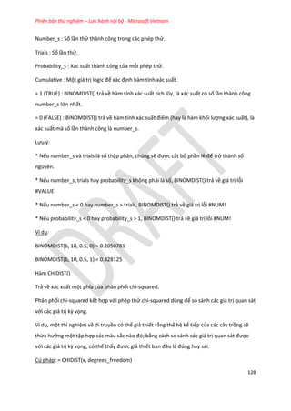 Phiên bản thử nghiệm – Lưu hành nội bộ - Microsoft Vietnam
128
Number_s : Số lần thử thành công trong các phép thử.
Trials : Số lần thử.
Probability_s : Xác suất thành công của mỗi phép thử.
Cumulative : Một giá trị logic để xác định hàm tính xác suất.
= 1 (TRUE) : BINOMDIST() trả về hàm tính xác suất tích lũy, là xác suất có số lần thành công
number_s lớn nhất.
= 0 (FALSE) : BINOMDIST() trả về hàm tính xác suất điểm (hay là hàm khối lượng xác suất), là
xác suất mà số lần thành công là number_s.
Lưu {:
* Nếu number_s và trials là số thập phân, chúng sẽ được cắt bỏ phần lẻ để trở thành số
nguyên.
* Nếu number_s, trials hay probability_s không phải là số, BINOMDIST() trả về giá trị lỗi
#VALUE!
* Nếu number_s < 0 hay number_s > trials, BINOMDIST() trả về giá trị lỗi #NUM!
* Nếu probability_s < 0 hay probability_s > 1, BINOMDIST() trả về giá trị lỗi #NUM!
Ví dụ:
BINOMDIST(6, 10, 0.5, 0) = 0.2050781
BINOMDIST(6, 10, 0.5, 1) = 0.828125
Hàm CHIDIST()
Trả về xác xuất một phía của phân phối chi-squared.
Phân phối chi-squared kết hợp với phép thử chi-square ùng để so sánh các giá trị quan sát
với các giá trị kz vọng.
Ví dụ, một thí nghiệm về di truyền có thể giả thiết rằng thế hệ kế tiếp của các cây trồng sẽ
thừa hưởng một tập hợp các màu sắc nào đó; bằng cách so sánh các giá trị quan sát được
với các giá trị kz vọng, có thể thấy được giả thiết ban đầu là đ ng hay sai.
Cú pháp: = CHIDIST(x, degrees_freedom)
 
