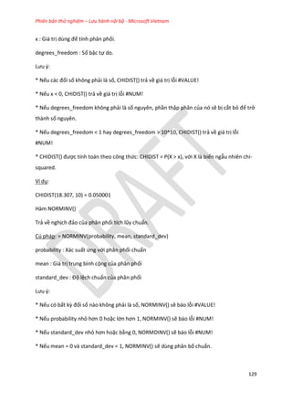 Phiên bản thử nghiệm – Lưu hành nội bộ - Microsoft Vietnam
129
x : Giá trị ùng để tính phân phối.
degrees_freedom : Số bậc tự do.
Lưu {:
* Nếu các đối số không phải là số, CHIDIST() trả về giá trị lỗi #VALUE!
* Nếu x < 0, CHIDIST() trả về giá trị lỗi #NUM!
* Nếu degrees_freedom không phải là số nguyên, phần thập phân của nó sẽ bị cắt bỏ để trở
thành số nguyên.
* Nếu degrees_freedom < 1 hay degrees_freedom > 10^10, CHIDIST() trả về giá trị lỗi
#NUM!
* CH D ST() được tính toán theo công thức: CHIDIST = P(X > x), với X là biến ngẫu nhiên chi-
squared.
Ví dụ:
CHIDIST(18.307, 10) = 0.050001
Hàm NORMINV()
Trả về nghịch đảo của phân phối tích lũy chuẩn.
Cú pháp: = NORMINV(probability, mean, standard_dev)
probability : Xác suất ứng với phân phối chuẩn
mean : Giá trị trung bình cộng của phân phối
stan ar _ ev : Độ lệch chuẩn của phân phối
Lưu {:
* Nếu có bất kz đối số nào không phải là số, NORMINV() sẽ báo lỗi #VALUE!
* Nếu probability nhỏ hơn 0 hoặc lớn hơn 1, NOR NV() sẽ báo lỗi #NUM!
* Nếu standard_dev nhỏ hơn hoặc bằng 0, NORMDINV() sẽ báo lỗi #NUM!
* Nếu mean = 0 và standard_dev = 1, NORMINV() sẽ dùng phân bố chuẩn.
 