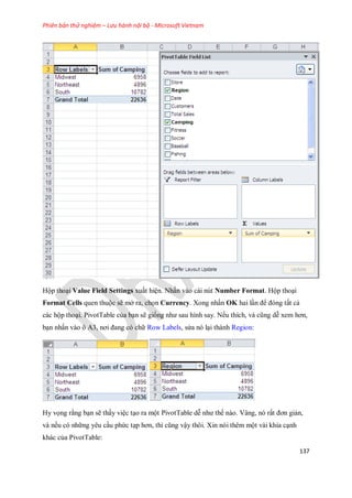 Phiên bản thử nghiệm – Lưu hành nội bộ - Microsoft Vietnam
137
Hộp thoại Value Field Settings xuất hiện. Nhấn vào cái nút Number Format. Hộp thoại
Format Cells quen thuộc sẽ mở ra, ch n Currency. Xong nhấn OK hai lần để đóng tất cả
các hộp thoại. PivotTable của bạn sẽ gi ng như sau hình say. N u thích, và cũng dễ xem hơn,
bạn nhấn vào ô A3, nơi đang có chữ Row Labels, sửa nó lại thành Region:
Hy v ng rằng bạn sẽ thấy việc tạo ra một PivotTable dễ như th nào. Vâng, nó rất đơn giản,
và n u có những yêu cầu phức tạp hơn, thì cũng vậy thôi. Xin nói thêm một vài khía cạnh
khác của PivotTable:
 