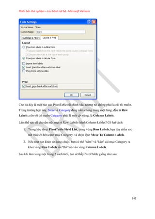 Phiên bản thử nghiệm – Lưu hành nội bộ - Microsoft Vietnam
142
Cho dù đây là một báo cáo PivotTable rất chính xác, nhưng nó không phải là cái tôi mu n.
Trong trường hợp này, Store và Category đang nằm chung trong một hàng, đều là Row
Labels; còn tôi thì mu n Category phải là một cột riêng, là Column Labels.
Làm th nào để chuyển một mục ở Row Labels thành Column Lables? Có hai cách:
1. Trong hộp thoại PivotTable Field List, trong vùng Row Labels, bạn hãy nhấn vào
nút mũi tên bên cạnh mục Category, và ch n lệnh Move To Column Labels.
2. N u như bạn khéo sử dụng chuột, bạn có thể "nắm" và "kéo" cái mục Category ra
khỏi vùng Row Labels rồi "thả" nó vào vùng Column Labels.
Sau khi làm xong một trong 2 cách trên, bạn sẽ thấy PivotTable gi ng như sau:
 