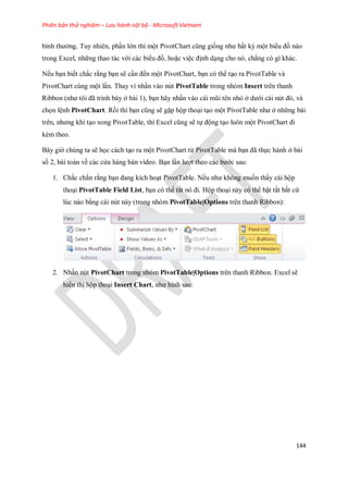 Phiên bản thử nghiệm – Lưu hành nội bộ - Microsoft Vietnam
144
bình thường. Tuy nhiên, phần lớn thì một PivotChart cũng gi ng như bất kỳ một biểu đồ nào
trong Excel, những thao tác với các biểu đồ, hoặc việc định dạng cho nó, chẳng có gì khác.
N u bạn bi t chắc rằng bạn sẽ cần đ n một PivotChart, bạn có thể tạo ra PivotTable và
PivotChart cùng một lần. Thay vì nhấn vào nút PivotTable trong nhóm Insert trên thanh
Ribbon (như tôi đã trình bày ở bài 1), bạn hãy nhấn vào cái mũi tên nhỏ ở dưới cái nút đó, và
ch n lệnh PivotChart. Rồi thì bạn cũng sẽ gặp hộp thoại tạo một PivotTable như ở những bài
trên, nhưng khi tạo xong PivotTable, thì Excel cũng sẽ t động tạo luôn một PivotChart đi
kèm theo.
Bây giờ chúng ta sẽ h c cách tạo ra một PivotChart từ PivotTable mà bạn đã th c hành ở bài
s 2, bài toán về các cửa hàng bán video. Bạn lần lượt theo các bước sau:
1. Chắc chắn rằng bạn đang kích hoạt PivotTable. N u như không mu n thấy cái hộp
thoại PivotTable Field List, bạn có thể tắt nó đi. Hộp thoại này có thể bật tắt bất cứ
lúc nào bằng cái nút này (trong nhóm PivotTable|Options trên thanh Ribbon):
2. Nhấn nút PivotChart trong nhóm PivotTable|Options trên thanh Ribbon. Excel sẽ
hiển thị hộp thoại Insert Chart, như hình sau:
 