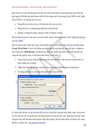Phiên bản thử nghiệm – Lưu hành nội bộ - Microsoft Vietnam
148
M i việc sẽ trở nên rất đơn giản khi bạn tạo một PivotTable trong cùng bảng tính chứa dữ
liệu nguồn. Dữ liệu này phải được thi t k theo dạng một List (trong Excel 2003), một Table
(Excel 2010), với những yêu cầu sau:
 Hàng đầu tiên chứa tên các Field (hoặc tên của các cột)
 Hàng thứ hai và những hàng ti p theo chứa dữ liệu
 Không có hàng bỏ tr ng, nhưng có thể có những ô tr ng
Để tìm hiểu kỹ hơn về cấu trúc của một Table, bạn có thể tham khảo ở bài "Phân tích dữ liệu
với các Table".
N u có một ô nằm ở đâu đó trong vùng dữ liệu nguồn này được ch n khi bạn mở hộp thoại
Create PivotTable, Excel sẽ t động xác định địa chỉ của toàn bộ vùng dữ liệu và nhập nó
vào trong mục Table/Range của hộp thoại. N u bạn mu n xác định chính xác địa chỉ của
vùng dữ liệu nguồn, bạn có thể ch n một trong 3 cách sau:
1. Ch n một ô trong vùng dữ liệu trước khi mở hộp thoại. Địa chỉ của vùng dữ liệu sẽ
được nhập vào t động
2. Nhập tr c ti p địa chỉ của vùng dữ liệu trong mục Table/Range của hộp thoại
3. Sử dụng nút Select trong hộp thoại để ch n vùng dữ liệu
Có một cách rất hay và rất nên làm để chỉ cho Excel bi t vùng dữ liệu nằm ở đâu, là tạo một
cái tên (Name) cho vùng dữ liệu. Sử dụng Name thì tiện lợi hơn việc nhập địa chỉ hoặc ch n
vùng dữ liệu mỗi khi bạn mu n tham chi u đ n chúng. Để tìm hiểu thêm về Name cho vùng
dữ liệu, xin đ c bài: "Sử dụng tên cho dãy".
 