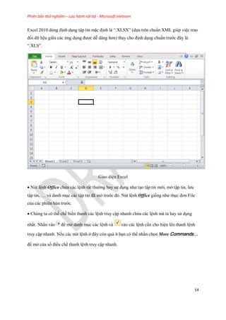 Phiên bản thử nghiệm – Lưu hành nội bộ - Microsoft Vietnam
14
Excel 2010 dùng định dạng tập tin mặc định là ―.XLSX‖ (d a trên chuẩn XML giúp việc trao
đổi dữ liệu giữa các ứng dụng được dễ dàng hơn) thay cho định dạng chuẩn trước đây là
―.XLS‖.
Giao diện Excel
Nút lệnh Office chứa các lệnh rất thường hay sử dụng như tạo tập tin mới, mở tập tin, lưu
tập tin, … và danh mục các tập tin đã mở trước đó. Nút lệnh Office gi ng như th c đơn File
của các phiên bản trước.
Chúng ta có thể ch bi n thanh các lệnh truy cập nhanh chứa các lệnh mà ta hay sử dụng
nhất. Nhấn vào để mở danh mục các lệnh và vào các lệnh cần cho hiện lên thanh lệnh
truy cập nhanh. N u các nút lệnh ở đây còn quá ít bạn có thể nhấn ch n More Commands…
để mở cửa sổ điều ch thanh lệnh truy cập nhanh.
 