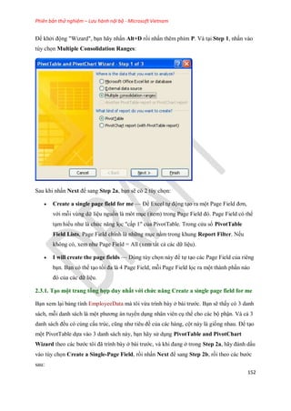 Phiên bản thử nghiệm – Lưu hành nội bộ - Microsoft Vietnam
152
Để khởi động "Wizard", bạn hãy nhấn Alt+D rồi nhấn thêm phím P. Và tại Step 1, nhấn vào
tùy ch n Multiple Consolidation Ranges:
Sau khi nhấn Next để sang Step 2a, bạn sẽ có 2 tùy ch n:
 Create a single page field for me — Để Excel t động tạo ra một Page Field đơn,
với mỗi vùng dữ liệu nguồn là môt mục (item) trong Page Field đó. Page Field có thể
tạm hiểu như là chức năng l c "cấp 1" của PivotTable. Trong cửa sổ PivotTable
Field Lists, Page Field chính là những mục nằm trong khung Report Filter. N u
không có, xem như Page Field = All (xem tất cả các dữ liệu).
 I will create the page fields — Dùng tùy ch n này để t tạo các Page Field của riêng
bạn. Bạn có thể tạo t i đa là 4 Page Field, mỗi Page Field l c ra một thành phần nào
đó của các dữ liệu.
2.3.1. Tạo một trang tổng hợp duy nhất với chức năng Create a single page field for me
Bạn xem lại bảng tính EmployeeData mà tôi vừa trình bày ở bài trước. Bạn sẽ thấy có 3 danh
sách, mỗi danh sách là một phương án tuyển dụng nhân viên cụ thể cho các bộ phận. Và cả 3
danh sách đều có cùng cấu trúc, cũng như tiêu đề của các hàng, cột này là gi ng nhau. Để tạo
một PivotTable d a vào 3 danh sách này, bạn hãy sử dụng PivotTable and PivotChart
Wizard theo các bước tôi đã trình bày ở bài trước, và khi đang ở trong Step 2a, hãy đánh dấu
vào tùy ch n Create a Single-Page Field, rồi nhấn Next để sang Step 2b, rồi theo các bước
sau:
 
