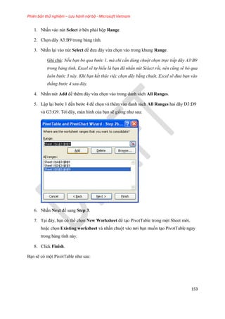 Phiên bản thử nghiệm – Lưu hành nội bộ - Microsoft Vietnam
153
1. Nhấn vào nút Select ở bên phải hộp Range
2. Ch n dãy A3:B9 trong bảng tính.
3. Nhấn lại vào nút Select để đưa dãy vừa ch n vào trong khung Range.
Ghi chú: Nếu bạn bỏ qua bước 1, mà chỉ cần dùng chuột chọn trực tiếp dãy A3:B9
trong bảng tính, Excel sẽ tự hiểu là bạn đã nhấn nút Select rồi, nên cũng sẽ bỏ qua
luôn bước 3 này. Khi bạn kết thúc việc chọn dãy bằng chuột, Excel sẽ đưa bạn vào
thẳng bước 4 sau đây.
4. Nhấn nút Add để thêm dãy vừa ch n vào trong danh sách All Ranges.
5. Lập lại bước 1 đ n bước 4 để ch n và thêm vào danh sách All Ranges hai dãy D3:D9
và G3:G9. Tới đây, màn hình của bạn sẽ gi ng như sau:
6. Nhấn Next để sang Step 3.
7. Tại đây, bạn có thể ch n New Worksheet để tạo PivotTable trong một Sheet mới,
hoặc ch n Existing worksheet và nhấn chuột vào nơi bạn mu n tạo PivotTable ngay
trong bảng tính này.
8. Click Finish.
Bạn sẽ có một PivotTable như sau:
 