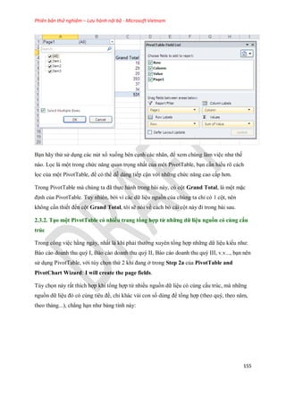 Phiên bản thử nghiệm – Lưu hành nội bộ - Microsoft Vietnam
155
Bạn hãy thử sử dụng các nút xổ xu ng bên cạnh các nhãn, để xem chúng làm việc như th
nào. L c là một trong chức năng quan tr ng nhất của một PivotTable, bạn cần hiểu rõ cách
l c của một PivotTable, để có thể dễ dàng ti p cận với những chức năng cao cấp hơn.
Trong PivotTable mà chúng ta đã th c hành trong bài này, có cột Grand Total, là một mặc
định của PivotTable. Tuy nhiên, bởi vì các dữ liệu nguồn của chúng ta chỉ có 1 cột, nên
không cần thi t đ n cột Grand Total, tôi sẽ nói về cách bỏ cái cột này đi trong bài sau.
2.3.2. Tạo một PivotTable có nhiều trang tổng hợp từ những dữ liệu nguồn có cùng cấu
trúc
Trong công việc hằng ngày, nhất là khi phải thường xuyên tổng hợp những dữ liệu kiểu như:
Báo cáo doanh thu quý I, Báo cáo doanh thu quý II, Báo cáo doanh thu quý III, v.v..., bạn nên
sử dụng PivotTable, với tùy ch n thứ 2 khi đang ở trong Step 2a của PivotTable and
PivotChart Wizard: I will create the page fields.
Tùy ch n này rất thích hợp khi tổng hợp từ nhiều nguồn dữ liệu có cùng cấu trúc, mà những
nguồn dữ liệu đó có cùng tiêu đề, chỉ khác vài con s dùng để tổng hợp (theo quý, theo năm,
theo tháng...), chẳng hạn như bảng tính này:
 