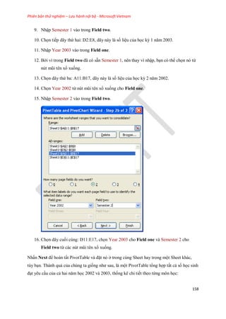Phiên bản thử nghiệm – Lưu hành nội bộ - Microsoft Vietnam
158
9. Nhập Semester 1 vào trong Field two.
10. Ch n ti p dãy thứ hai: D2:E8, dãy này là s liệu của h c kỳ 1 năm 2003.
11. Nhập Year 2003 vào trong Field one.
12. Bởi vì trong Field two đã có sẵn Semester 1, nên thay vì nhập, bạn có thể ch n nó từ
nút mũi tên xổ xu ng.
13. Ch n dãy thứ ba: A11:B17, dãy này là s liệu của h c kỳ 2 năm 2002.
14. Ch n Year 2002 từ nút mũi tên xổ xu ng cho Field one.
15. Nhập Semester 2 vào trong Field two.
16. Ch n dãy cu i cùng: D11:E17, ch n Year 2003 cho Field one và Semester 2 cho
Field two từ các nút mũi tên xổ xu ng.
Nhấn Next để hoàn tất PivotTable và đặt nó ở trong cùng Sheet hay trong một Sheet khác,
tùy bạn. Thành quả của chúng ta gi ng như sau, là một PivotTable tổng hợp tất cả s h c sinh
đạt yêu cầu của cả hai năm h c 2002 và 2003, th ng kê chi ti t theo từng môn h c:
 