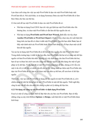 Phiên bản thử nghiệm – Lưu hành nội bộ - Microsoft Vietnam
160
L a ch n cu i cùng cho việc tạo một PivotTable là d a vào một PivotTable hoặc một
PivotChart đã có. Nói cách khác, ta sử dụng Summary Data của một PivotTable đã có làm
Raw Data cho báo cáo thứ hai.
Có hai cách để tạo một PivotTable là d a vào một PivotTable đã có:
 N u bạn sử dụng Excel 2010, bạn chỉ việc g i lệnh tạo một PivotTable như vẫn
thường làm, và ch n một PivotTable có sẵn làm dữ liệu nguồn cho nó.
 N u bạn sử dụng PivotTable and PivotChart Wizard, đánh dấu vào tùy ch n
Another PivotTable or PivotChart Report ở bước 1 (tùy ch n này chỉ xuất hiện khi
bảng tính của bạn đã có chứa ít nhất một PivotTable). Sau khi bạn nhấn Next, bạn sẽ
thấy một danh sách các PivotTable hoặc PivotChart đang có, rồi bạn ch n một cái để
làm dữ liệu nguồn.
Tại sao lại sử dụng một PivotTable đã có để làm dữ liệu nguồn cho một PivotTable khác?
Trong nhiều trường hợp, ít nhất là lúc ban đầu, bản PivotTable thứ hai sẽ có cùng một dữ liệu
nguồn với bản PivotTable thứ nhất. Nhưng với việc định dạng cho bản PivotTable thứ hai,
bạn sẽ tạo ra được hai cách xem cho cùng một dữ liệu nguồn, rất hữu dụng cho một s giải
pháp xử lý dữ liệu. Ví dụ, bạn đã có một PivotTable tổng hợp dữ liệu, nhưng có lẽ vẫn còn
một ít rắc r i (vì dữ liệu có nhiều vấn đề cần xử lý). Bằng cách tạo thêm một PivotTable nữa
d a vào PivotTable đã có, bạn sẽ có được một cái nhìn cụ thể hơn, dễ xem hơn về dữ liệu
nguồn.
Thêm nữa, việc tạo một PivotTable sử dụng dữ liệu nguồn từ một PivotTable đã có, sẽ ít
chi m dụng bộ nhớ hệ th ng hơn là tạo 2 PivotTable từ một dữ liệu nguồn. Thi t nghĩ đây
cũng là một vấn đề cần cân nhắc khi chúng ta phải xử lý những dữ liệu lớn.
4.2.3 Sử dụng các công cụ của PivotTable và định dạng PivotTable
Excel có một s công cụ được thi t k đặc biệt cho các báo cáo PivotTable. Bạn sẽ thấy
những công cụ này trên Ribbon Options và Design, xuất hiện khi có một PivotTable được
kích hoạt.
 