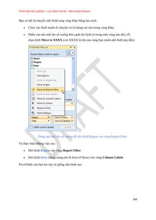Phiên bản thử nghiệm – Lưu hành nội bộ - Microsoft Vietnam
166
Bạn có thể di chuyển một field sang vùng khác bằng hai cách:
 Click vào field mu n di chuyển và rê (drag) nó vào trong vùng khác.
 Nhấn vào nút mũi tên xổ xu ng bên cạnh tên field (ở trong một vùng nào đó), rồi
ch n lệnh Move to XXXX (với XXXX là tên của vùng bạn mu n dời field này đ n).
Dùng nút mũi tên xổ xu ng để dời field Region vào vùng Report Filter
Và th c hiện những việc sau:
 Dời field Region vào vùng Report Filter
 Dời field Store (đang mang tên là Sum of Store) vào vùng Column Labels
PivotTable của bạn lúc này sẽ gi ng như hình sau:
 