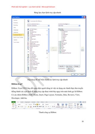 Phiên bản thử nghiệm – Lưu hành nội bộ - Microsoft Vietnam
16
Bảng l a ch n lệnh truy cập nhanh
Hộp thoại để ch bi n thanh các lệnh truy cập nhanh
Ribbon là gì?
Ribbon: Excel 2010 thay đổi giao diện người dùng từ việc sử dụng các thanh th c đơn truyền
th ng thành các cụm lệnh dễ dàng truy cập được trình bày ngay trên màn hình g i là Ribbon.
Có các nhóm Ribbon chính: Home, Insert, Page Layout, Formulas, Data, Reviews, View,
Developer, Add-Ins.
Thanh công cụ Ribbon
 