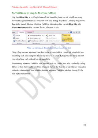 Phiên bản thử nghiệm – Lưu hành nội bộ - Microsoft Vietnam
170
3.3. Thiết lập các tùy chọn cho PivotTable Field List
Hộp thoại Field List sẽ t động hiện ra mỗi khi bạn nhấn chuột vào bất kỳ chỗ nào trong
PivotTable, nghĩa là khi PivotTable được kích hoạt thì hộp thoại Field List sẽ t động mở ra.
Tuy nhiên, bạn có thể đóng hộp thoại Field List bằng cách nhấn vào nút Field List trên
Ribbon Options (và nhấn vào một lần nữa để mở nó ra lại).
Nhấn vào nút này để đóng hoặc mở hộp thoại Field List
Cũng gi ng như m i hộp thoại khác, bạn có thể di chuyển Field List tới bất kỳ nơi nào bạn
thích bằng cách nhấn vùng tiêu đề của hộp thoại và rê chuột đi, hoặc thu nhỏ nó lại hay mở
rộng nó ra bằng cách nhấn và kéo các cạnh biên.
Bình thường, hộp thoại Field List hiển thị danh sách các Field ở phía trên, và sắp x p 4 vùng
dữ liệu sẽ hiển thị trong PivotTable ở bên dưới. Bạn có thể thay đổi s sắp x p này bằng cách
nhấn vào cái nút nằm ở phía trên bên phải của hộp thoại Field List, và ch n 1 trong 5 kiểu
hiển thị từ menu mở ra:
 