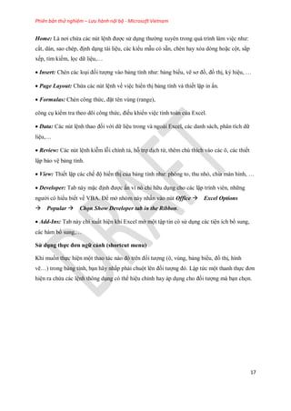 Phiên bản thử nghiệm – Lưu hành nội bộ - Microsoft Vietnam
17
Home: Là nơi chứa các nút lệnh được sử dụng thường xuyên trong quá trình làm việc như:
cắt, dán, sao chép, định dạng tài liệu, các kiểu mẫu có sẵn, chèn hay xóa dòng hoặc cột, sắp
x p, tìm ki m, l c dữ liệu,…
Insert: Chèn các loại đ i tượng vào bảng tính như: bảng biểu, vẽ sơ đồ, đồ thị, ký hiệu, …
Page Layout: Chứa các nút lệnh về việc hiển thị bảng tính và thi t lập in ấn.
Formulas: Chèn công thức, đặt tên vùng (range),
công cụ kiểm tra theo dõi công thức, điều khiển việc tính toán của Excel.
Data: Các nút lệnh thao đ i với dữ liệu trong và ngoài Excel, các danh sách, phân tích dữ
liệu,…
Review: Các nút lệnh kiễm lỗi chính tả, hỗ trợ dịch từ, thêm chú thích vào các ô, các thi t
lập bảo vệ bảng tính.
View: Thi t lập các ch độ hiển thị của bảng tính như: phóng to, thu nhỏ, chia màn hình, …
Developer: Tab này mặc định được ẩn vì nó chỉ hữu dụng cho các lập trình viên, những
người có hiểu bi t về VBA. Để mở nhóm này nhấn vào nút Office Excel Options
Popular Chọn Show Developer tab in the Ribbon.
Add-Ins: Tab này chỉ xuất hiện khi Excel mở một tập tin có sử dụng các tiện ích bổ sung,
các hàm bổ sung,…
Sử dụng thực đơn ngữ cảnh (shortcut menu)
Khi mu n th c hiện một thao tác nào đó trên đ i tượng (ô, vùng, bảng biểu, đồ thị, hình
vẽ…) trong bảng tính, bạn hãy nhấp phải chuột lên đ i tượng đó. Lập tức một thanh th c đơn
hiện ra chứa các lệnh thông dụng có thể hiệu chỉnh hay áp dụng cho đ i tượng mà bạn ch n.
 