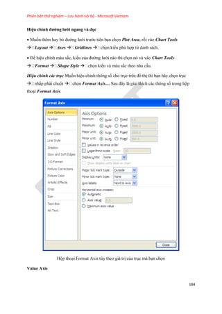 Phiên bản thử nghiệm – Lưu hành nội bộ - Microsoft Vietnam
184
Hiệu chỉnh đường lưới ngang và dọc
 Mu n thêm hay bỏ đường lưới trước tiên bạn ch n Plot Area, rồi vào Chart Tools
 Layout  Axes  Gridlines  ch n kiểu phù hợp từ danh sách.
 Để hiệu chỉnh màu sắc, kiểu của đường lưới nào thì ch n nó và vào Chart Tools
 Format  Shape Style  ch n kiểu và màu sắc theo nhu cầu.
Hiệu chỉnh các trục Mu n hiệu chỉnh thông s cho trục trên đồ thị thì bạn hãy ch n trục
  Format Axis… Sau đây là giải thích các thông s trong hộp
thoại Format Axis.
Hộp thoại Format Axis tùy theo giá trị của trục mà bạn ch n
Value Axis
 
