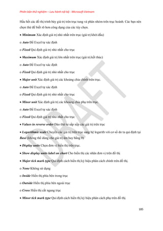 Phiên bản thử nghiệm – Lưu hành nội bộ - Microsoft Vietnam
185
Hầu h t các đồ thị trình bày giá trị trên trục tung và phân nhóm trên trục hoành. Các bạn nên
ch n thử để bi t rõ hơn công dụng của các tùy ch n.
Minimum Xác định giá trị nhỏ nhất trên trục (giá trị khởi đầu)
o Auto Để Excel t xác định
o Fixed Qui định giá trị nhỏ nhất cho trục
 Maximum Xác định giá trị lớn nhất trên trục (giá trị k t thúc)
o Auto Để Excel t xác định
o Fixed Qui định giá trị nhỏ nhất cho trục
 Major unit Xác định giá trị các khoảng chia chính trên trục.
o Auto Để Excel t xác định
o Fixed Qui định giá trị nhỏ nhất cho trục
 Minor unit Xác định giá trị các khoảng chia phụ trên trục.
o Auto Để Excel t xác định
o Fixed Qui định giá trị nhỏ nhất cho trục
 Values in reverse order Đảo thứ t sắp x p các giá trị trên trục
 Logarithmic scale Chuyển các giá trị trên trục sang hệ logarith với cơ s do ta qui định tại
Base (không thể dùng cho giá trị âm hay bằng 0)
 Display units Ch n đơn vị hiển thị trên trục.
 Show display units label on chart Cho hiển thị các nhãn đơn vị trên đồ thị
 Major tick mark type Qui định cách hiển thị ký hiệu phân cách chính trên đồ thị.
o None Không sử dụng
o Inside Hiển thị phía bên trong trục
o Outside Hiển thị phía bên ngoài trục
o Cross Hiển thị cắt ngang trục
 Minor tick mark type Qui định cách hiển thị ký hiệu phân cách phụ trên đồ thị.
 