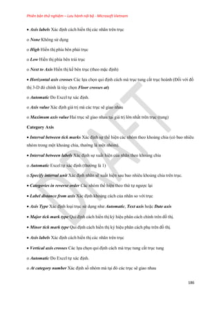 Phiên bản thử nghiệm – Lưu hành nội bộ - Microsoft Vietnam
186
 Axis labels Xác định cách hiển thị các nhãn trên trục
o None Không sử dụng
o High Hiển thị phía bên phải trục
o Low Hiển thị phía bên trái trục
o Next to Axis Hiển thị k bên trục (theo mặc định)
 Horizontal axis crosses Các l a ch n qui định cách mà trục tung cắt trục hoành (Đ i với đồ
thị 3-D đó chính là tùy ch n Floor crosses at)
o Automatic Do Excel t xác định.
o Axis value Xác định giá trị mà các trục sẽ giao nhau
o Maximum axis value Hai trục sẽ giao nhau tại giá trị lớn nhất trên trục (tung)
Category Axis
 Interval between tick marks Xác định s thể hiện các nhóm theo khoảng chia (có bao nhiêu
nhóm trong một khoảng chia, thường là một nhóm).
 Interval between labels Xác định s xuất hiện của nhãn theo khoảng chia
o Automatic Excel t xác định (thường là 1)
o Specify interval unit Xác định nhãn sẽ xuất hiện sau bao nhiêu khoảng chia trên trục.
 Categories in reverse order Các nhóm thể hiện theo thứ t ngược lại
 Label distance from axis Xác định khoảng cách của nhãn so với trục
 Axis Type Xác định loại trục sử dụng như Automatic, Text axis hoặc Date axis
 Major tick mark type Qui định cách hiển thị ký hiệu phân cách chính trên đồ thị.
Minor tick mark type Qui định cách hiển thị ký hiệu phân cách phụ trên đồ thị.
 Axis labels Xác định cách hiển thị các nhãn trên trục
 Vertical axis crosses Các l a ch n qui định cách mà trục tung cắt trục tung
o Automatic Do Excel t xác định.
o At category number Xác định s nhóm mà tại đó các trục sẽ giao nhau
 