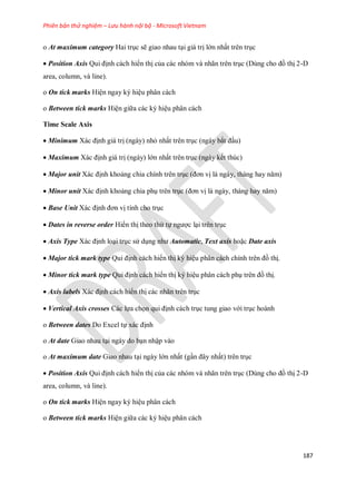 Phiên bản thử nghiệm – Lưu hành nội bộ - Microsoft Vietnam
187
o At maximum category Hai trục sẽ giao nhau tại giá trị lớn nhất trên trục
 Position Axis Qui định cách hiển thị của các nhóm và nhãn trên trục (Dùng cho đồ thị 2-D
area, column, và line).
o On tick marks Hiện ngay ký hiệu phân cách
o Between tick marks Hiện giữa các ký hiệu phân cách
Time Scale Axis
 Minimum Xác định giá trị (ngày) nhỏ nhất trên trục (ngày bắt đầu)
 Maximum Xác định giá trị (ngày) lớn nhất trên trục (ngày k t thúc)
 Major unit Xác định khoảng chia chính trên trục (đơn vị là ngày, tháng hay năm)
 Minor unit Xác định khoảng chia phụ trên trục (đơn vị là ngày, tháng hay năm)
 Base Unit Xác định đơn vị tính cho trục
 Dates in reverse order Hiển thị theo thứ t ngược lại trên trục
 Axis Type Xác định loại trục sử dụng như Automatic, Text axis hoặc Date axis
 Major tick mark type Qui định cách hiển thị ký hiệu phân cách chính trên đồ thị.
 Minor tick mark type Qui định cách hiển thị ký hiệu phân cách phụ trên đồ thị.
 Axis labels Xác định cách hiển thị các nhãn trên trục
 Vertical Axis crosses Các l a ch n qui định cách trục tung giao với trục hoành
o Between dates Do Excel t xác định
o At date Giao nhau tại ngày do bạn nhập vào
o At maximum date Giao nhau tại ngày lớn nhất (gần đây nhất) trên trục
 Position Axis Qui định cách hiển thị của các nhóm và nhãn trên trục (Dùng cho đồ thị 2-D
area, column, và line).
o On tick marks Hiện ngay ký hiệu phân cách
o Between tick marks Hiện giữa các ký hiệu phân cách
 