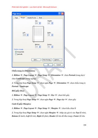 Phiên bản thử nghiệm – Lưu hành nội bộ - Microsoft Vietnam
194
Chiều trang in (Orientation)
1. Ribbon  Page Layout  Page Setup  Orientation  Portrait (trang d c)/
ch n Landscape (trang ngang)
2. Trong hộp thoại Page Setup  Page  Orientation 
Portrait / Landscape
Kh giấy (Size)
1. Ribbon  Page Layout  Page Setup  Size 
2. Trong hộp thoại Page Setup  Page  Page size 
Canh lề giấy (Margins)
1. Ribbon  Page Layout  Page Setup  Margins 
2. Trong hộp thoại Page Setup  Margins  Top (lề trên),
Bottom (lề dưới), Left (lề trái), Right (lề phải), Header (lề tiêu đề đầu trang), Footer (lề tiêu
 