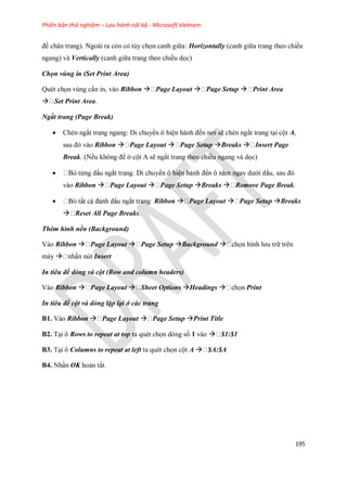 Phiên bản thử nghiệm – Lưu hành nội bộ - Microsoft Vietnam
195
đề chân trang). Ngoài ra còn có tùy ch n canh giữa: Horizontally (canh giữa trang theo chiều
ngang) và Vertically (canh giữa trang theo chiều d c)
Chọn vùng in (Set Print Area)
Quét ch n vùng cần in, vào Ribbon  Page Layout  Page Setup  Print Area
 Set Print Area.
Ngắt trang (Page Break)
 Chèn ngắt trang ngang: Di chuyển ô hiện hành đ n nơi sẽ chèn ngắt trang tại cột A,
sau đó vào Ribbon  Page Layout  Page Setup Breaks  Insert Page
Break. (N u không để ở cột A sẽ ngắt trang theo chiều ngang và d c)
 sau đó
vào Ribbon  Page Layout  Page Setup Breaks  Remove Page Break.
 Ribbon  Page Layout  Page Setup Breaks
 Reset All Page Breaks.
Thêm hình nền (Background)
Vào Ribbon  Page Layout  Page Setup Background  hình lưu trữ trên
máy  Insert
In tiêu đề dòng và cột (Row and column headers)
Vào Ribbon  Page Layout  Sheet Options Headings  Print
In tiêu đề cột và dòng lặp lại ở các trang
B1. Vào Ribbon  Page Layout  Page Setup Print Title
B2. Tại ô Rows to repeat at top ta quét ch n dòng s 1 vào  $1:$1
B3. Tại ô Columns to repeat at left ta quét ch n cột A  $A:$A
B4. Nhấn OK hoàn tất.
 