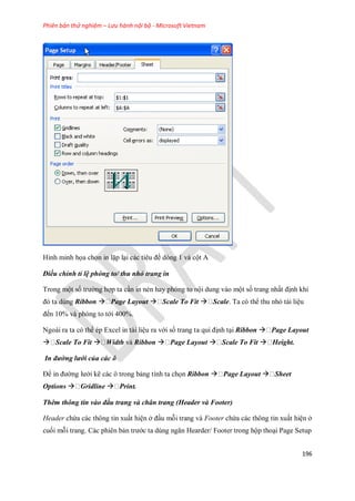 Phiên bản thử nghiệm – Lưu hành nội bộ - Microsoft Vietnam
196
Hình minh h a ch n in lặp lại các tiêu đề dòng 1 và cột A
Điều chỉnh tỉ lệ phóng to/ thu nhỏ trang in
Trong một s trường hợp ta cần in nén hay phóng to nội dung vào một s trang nhất định khi
đó ta dùng Ribbon  Page Layout  Scale To Fit  Scale. Ta có thể thu nhỏ tài liệu
đ n 10% và phóng to tới 400%.
Ngoài ra ta có thể ép Excel in tài liệu ra với s trang ta qui định tại Ribbon  Page Layout
 Scale To Fit  Width và Ribbon  Page Layout  Scale To Fit  Height.
In đường lưới của các ô
Để in đường lưới kẽ các ô trong bảng tính ta ch n Ribbon  Page Layout  Sheet
Options  Gridline  Print.
Thêm thông tin vào đầu trang và chân trang (Header và Footer)
Header chứa các thông tin xuất hiện ở đầu mỗi trang và Footer chứa các thông tin xuất hiện ở
cu i mỗi trang. Các phiên bản trước ta dùng ngăn Hearder/ Footer trong hộp thoại Page Setup
 