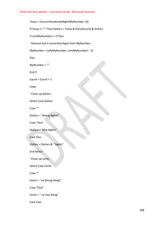 Phiên bản thử nghiệm – Lưu hành nội bộ - Microsoft Vietnam
208
Temp = ConvertHundreds(Right(MyNumber, 3))
If Temp <> "" Then Dollars = Temp & Place(Count) & Dollars
If Len(MyNumber) > 3 Then
' Remove last 3 converted digits from MyNumber.
MyNumber = Left(MyNumber, Len(MyNumber) - 3)
Else
MyNumber = ""
End If
Count = Count + 1
Loop
' Clean up dollars.
Select Case Dollars
Case ""
Dollars = "khong Nghin"
Case "One"
Dollars = "Mot Nghin"
Case Else
Dollars = Dollars & " Nghin"
End Select
' Clean up cents.
Select Case Cents
Case ""
Cents = " va khong Dong"
Case "One"
Cents = " va mot Dong"
Case Else
 