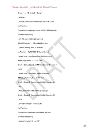 Phiên bản thử nghiệm – Lưu hành nội bộ - Microsoft Vietnam
209
Cents = " va " & Cents & " Dong"
End Select
ConvertCurrencyToVietnamese = Dollars & Cents
End Function
Private Function ConvertHundreds(ByVal MyNumber)
Dim Result As String
' Exit if there is nothing to convert.
If Val(MyNumber) = 0 Then Exit Function
' Append leading zeros to number.
MyNumber = Right("000" & MyNumber, 3)
' Do we have a hundreds place digit to convert?
If Left(MyNumber, 1) <> "0" Then
Result = ConvertDigit(Left(MyNumber, 1)) & " Tram "
End If
' Do we have a tens place digit to convert?
If Mid(MyNumber, 2, 1) <> "0" Then
Result = Result & ConvertTens(Mid(MyNumber, 2))
Else
' If not, then convert the ones place digit.
Result = Result & ConvertDigit(Mid(MyNumber, 3))
End If
ConvertHundreds = Trim(Result)
End Function
Private Function ConvertTens(ByVal MyTens)
Dim Result As String
' Is value between 10 and 19?
 
